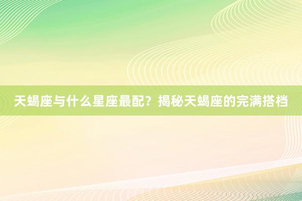 天蝎座与什么星座最配？揭秘天蝎座的完满搭档