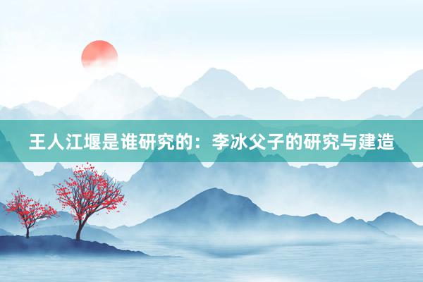 王人江堰是谁研究的：李冰父子的研究与建造