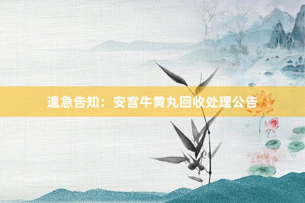 遑急告知：安宫牛黄丸回收处理公告