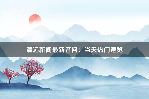 清远新闻最新音问：当天热门速览